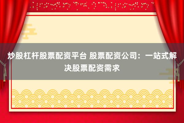 炒股杠杆股票配资平台 股票配资公司：一站式解决股票配资需求