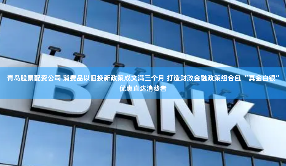 青岛股票配资公司 消费品以旧换新政策成文满三个月 打造财政金融政策组合包 “真金白银”优惠直达消费者