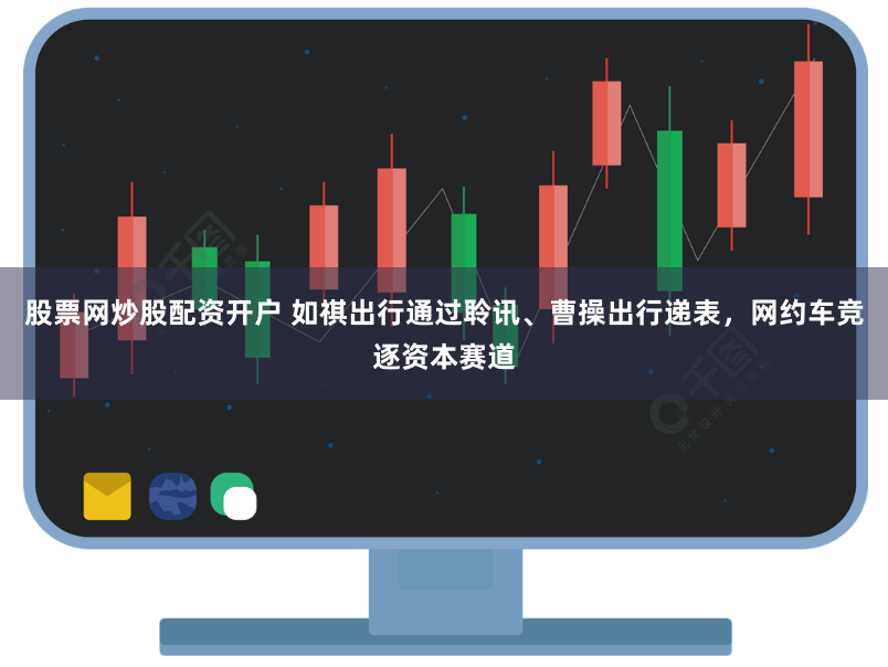 股票网炒股配资开户 如祺出行通过聆讯、曹操出行递表，网约车竞逐资本赛道