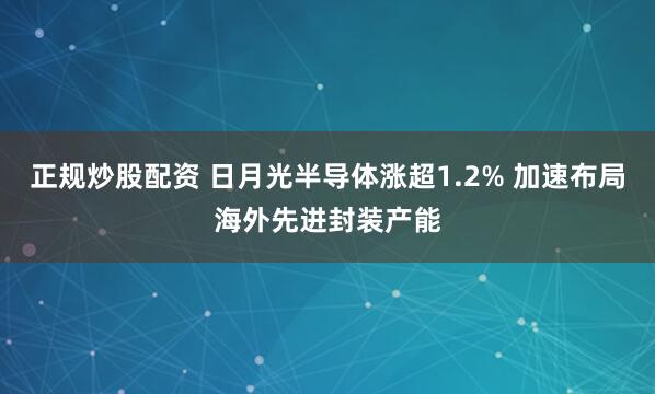 正规炒股配资 日月光半导体涨超1.2% 加速布局海外先进封装产能