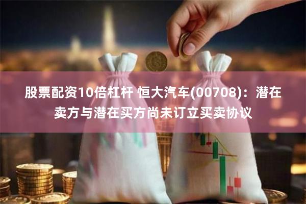 股票配资10倍杠杆 恒大汽车(00708)：潜在卖方与潜在买方尚未订立买卖协议